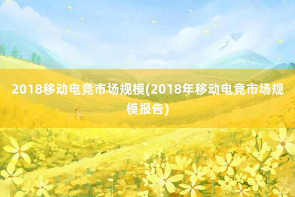 2018移动电竞市场规模(2018年移动电竞市场规模报告)