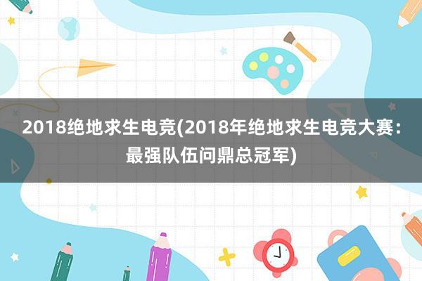 2018绝地求生电竞(2018年绝地求生电竞大赛：最强队伍问鼎总冠军)