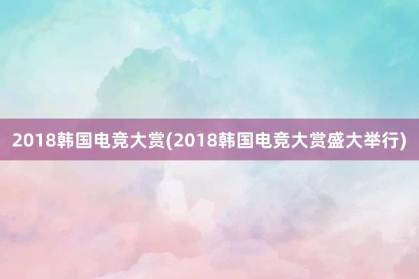 2018韩国电竞大赏(2018韩国电竞大赏盛大举行)