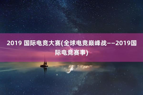 2019 国际电竞大赛(全球电竞巅峰战——2019国际电竞赛事)