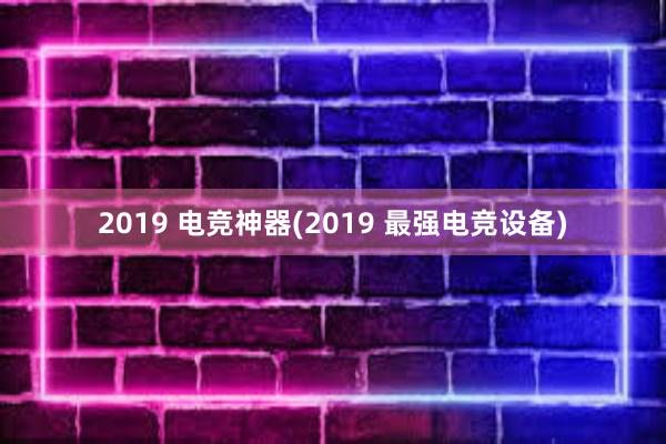 2019 电竞神器(2019 最强电竞设备)