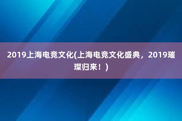 2019上海电竞文化(上海电竞文化盛典，2019璀璨归来！)