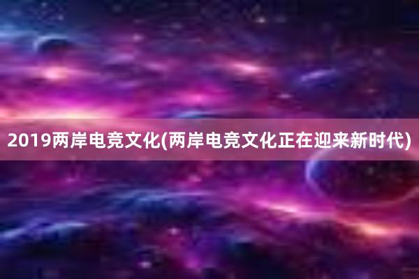 2019两岸电竞文化(两岸电竞文化正在迎来新时代)