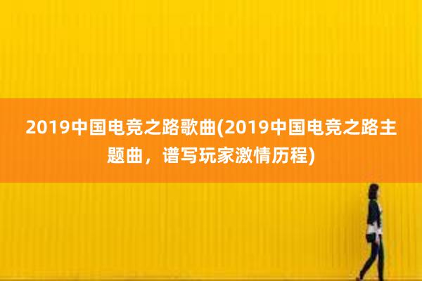 2019中国电竞之路歌曲(2019中国电竞之路主题曲，谱写玩家激情历程)