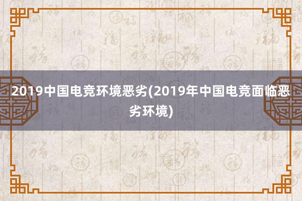 2019中国电竞环境恶劣(2019年中国电竞面临恶劣环境)