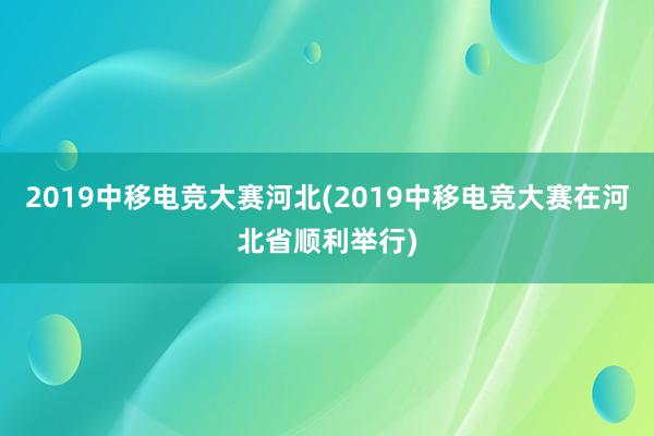 2019中移电竞大赛河北(2019中移电竞大赛在河北省顺利举行)