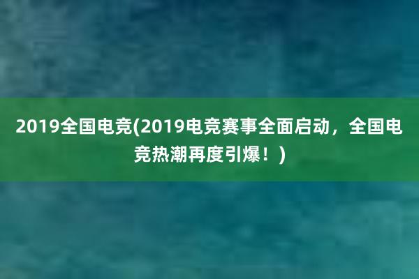 2019全国电竞(2019电竞赛事全面启动，全国电竞热潮再度引爆！)