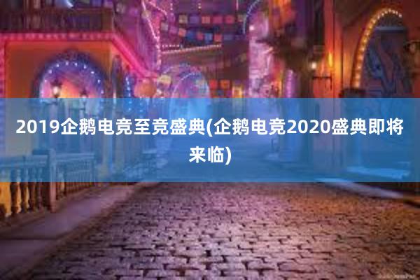 2019企鹅电竞至竞盛典(企鹅电竞2020盛典即将来临)