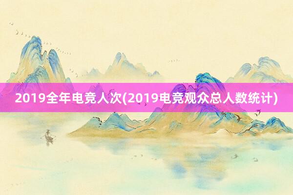 2019全年电竞人次(2019电竞观众总人数统计)