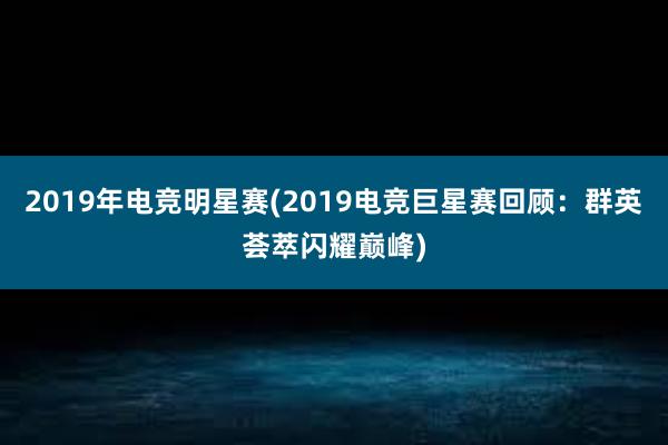 2019年电竞明星赛(2019电竞巨星赛回顾：群英荟萃闪耀巅峰)