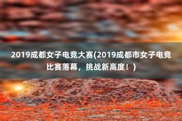 2019成都女子电竞大赛(2019成都市女子电竞比赛落幕，挑战新高度！)