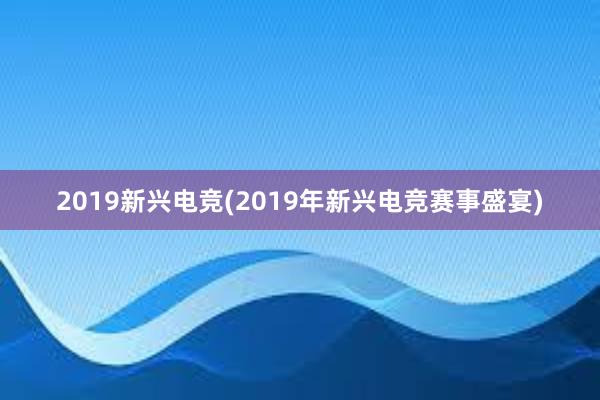 2019新兴电竞(2019年新兴电竞赛事盛宴)