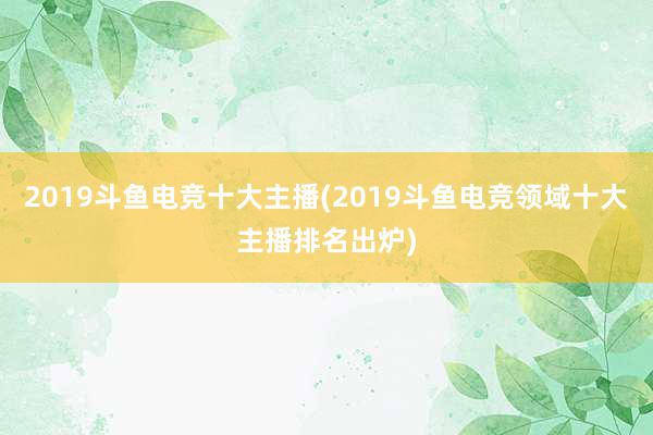 2019斗鱼电竞十大主播(2019斗鱼电竞领域十大主播排名出炉)