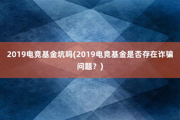 2019电竞基金坑吗(2019电竞基金是否存在诈骗问题？)