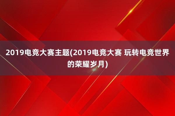 2019电竞大赛主题(2019电竞大赛 玩转电竞世界的荣耀岁月)