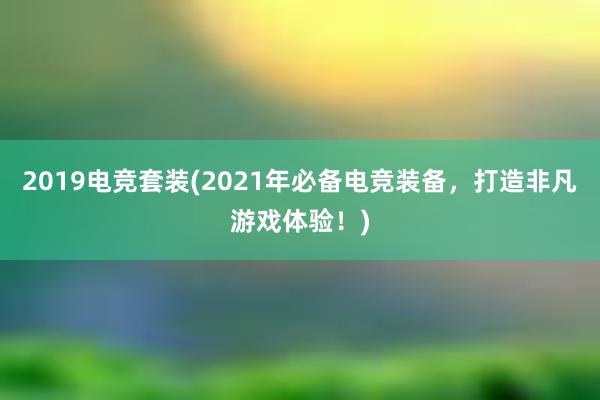 2019电竞套装(2021年必备电竞装备，打造非凡游戏体验！)