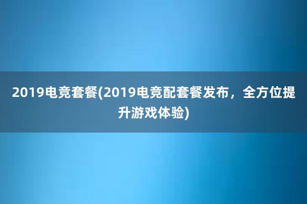 2019电竞套餐(2019电竞配套餐发布，全方位提升游戏体验)