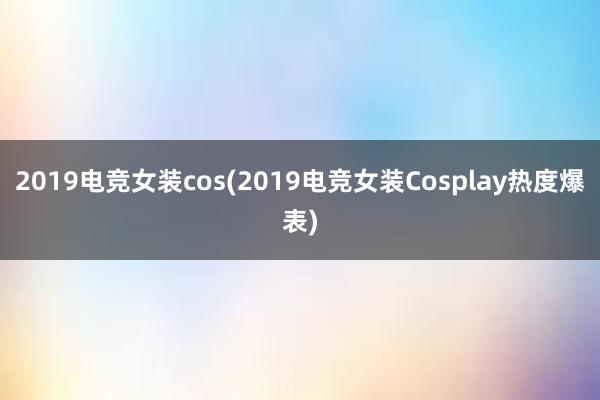 2019电竞女装cos(2019电竞女装Cosplay热度爆表)