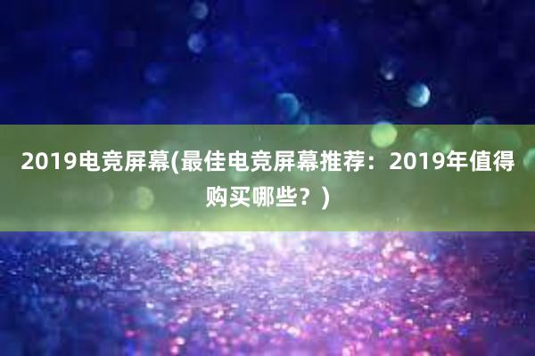 2019电竞屏幕(最佳电竞屏幕推荐：2019年值得购买哪些？)