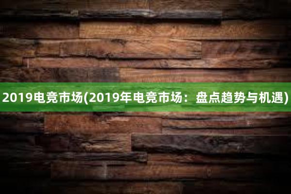 2019电竞市场(2019年电竞市场：盘点趋势与机遇)