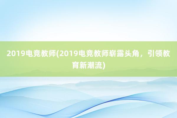 2019电竞教师(2019电竞教师崭露头角，引领教育新潮流)