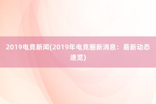 2019电竞新闻(2019年电竞圈新消息：最新动态速览)