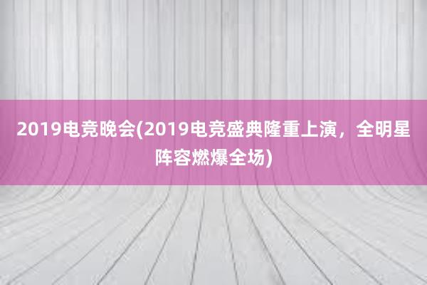 2019电竞晚会(2019电竞盛典隆重上演，全明星阵容燃爆全场)