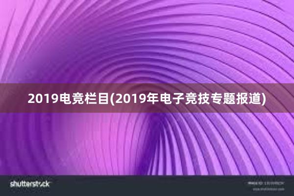 2019电竞栏目(2019年电子竞技专题报道)