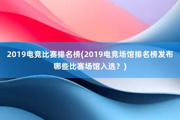 2019电竞比赛排名榜(2019电竞场馆排名榜发布哪些比赛场馆入选？)