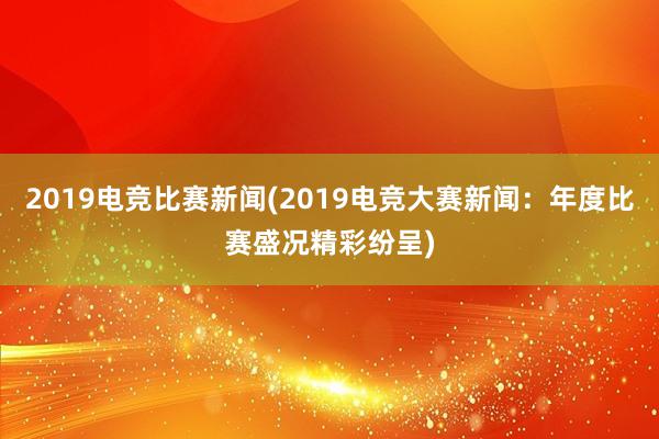 2019电竞比赛新闻(2019电竞大赛新闻：年度比赛盛况精彩纷呈)