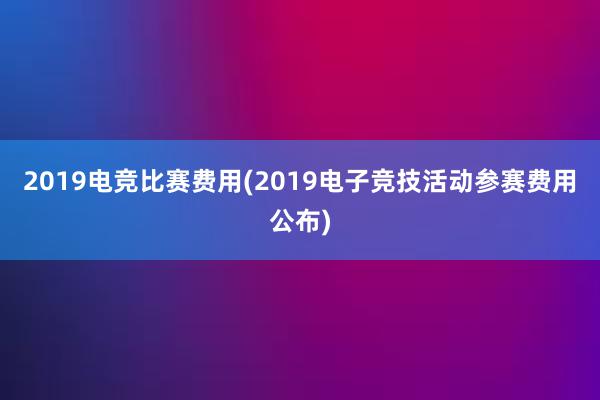 2019电竞比赛费用(2019电子竞技活动参赛费用公布)