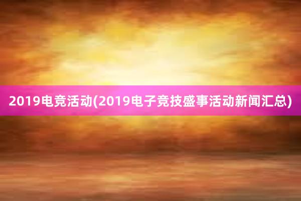 2019电竞活动(2019电子竞技盛事活动新闻汇总)