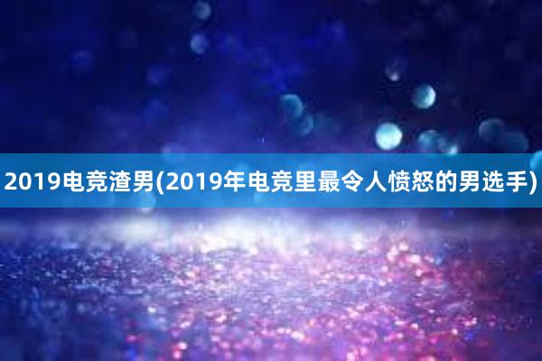 2019电竞渣男(2019年电竞里最令人愤怒的男选手)