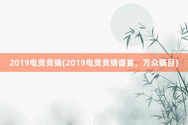 2019电竞竞猜(2019电竞竞猜盛宴，万众瞩目)