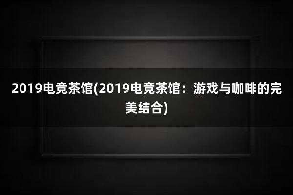 2019电竞茶馆(2019电竞茶馆：游戏与咖啡的完美结合)