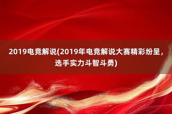 2019电竞解说(2019年电竞解说大赛精彩纷呈，选手实力斗智斗勇)