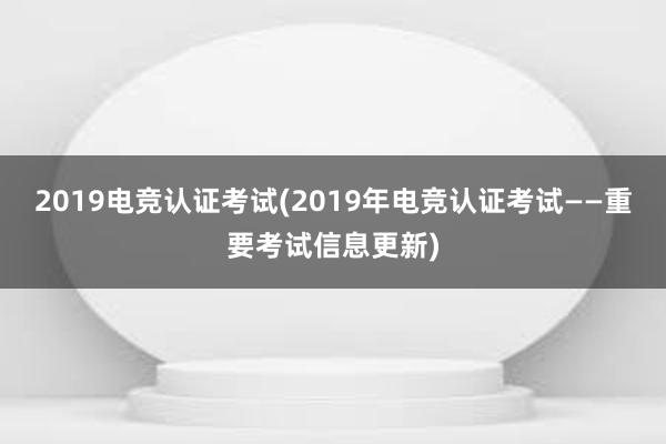 2019电竞认证考试(2019年电竞认证考试——重要考试信息更新)