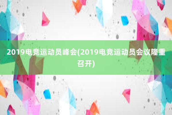 2019电竞运动员峰会(2019电竞运动员会议隆重召开)