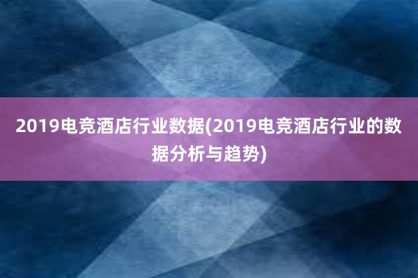 2019电竞酒店行业数据(2019电竞酒店行业的数据分析与趋势)