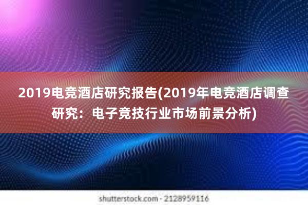 2019电竞酒店研究报告(2019年电竞酒店调查研究：电子竞技行业市场前景分析)