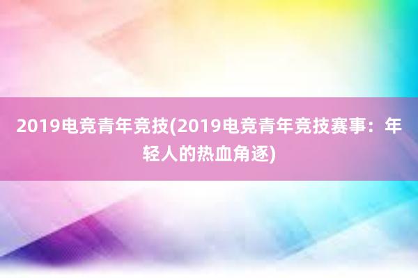 2019电竞青年竞技(2019电竞青年竞技赛事：年轻人的热血角逐)