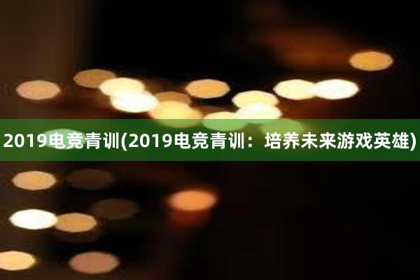 2019电竞青训(2019电竞青训：培养未来游戏英雄)