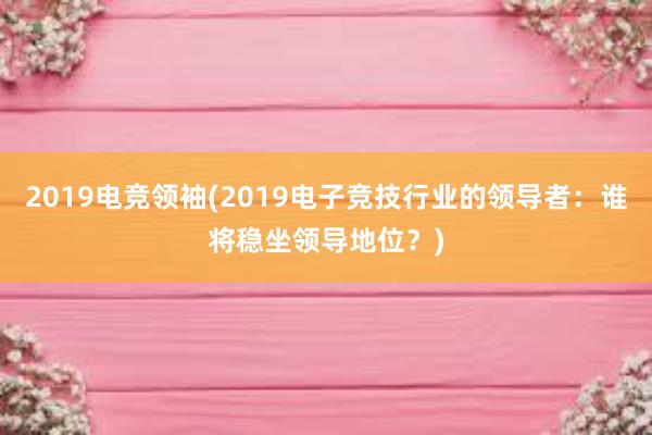 2019电竞领袖(2019电子竞技行业的领导者：谁将稳坐领导地位？)