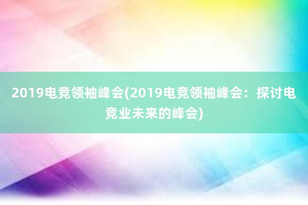 2019电竞领袖峰会(2019电竞领袖峰会：探讨电竞业未来的峰会)