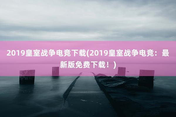 2019皇室战争电竞下载(2019皇室战争电竞：最新版免费下载！)