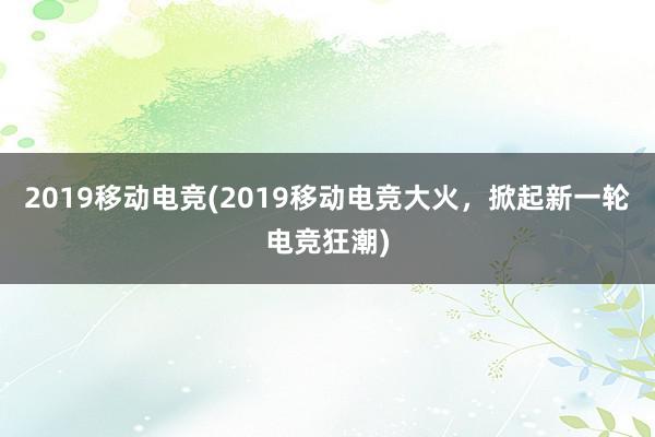 2019移动电竞(2019移动电竞大火，掀起新一轮电竞狂潮)