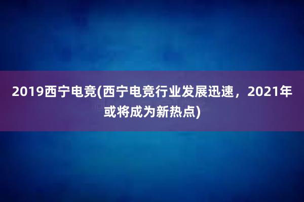 2019西宁电竞(西宁电竞行业发展迅速，2021年或将成为新热点)