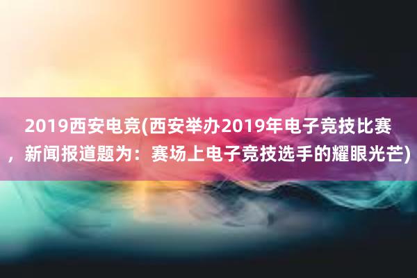 2019西安电竞(西安举办2019年电子竞技比赛，新闻报道题为：赛场上电子竞技选手的耀眼光芒)