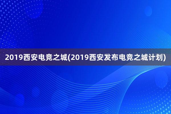 2019西安电竞之城(2019西安发布电竞之城计划)