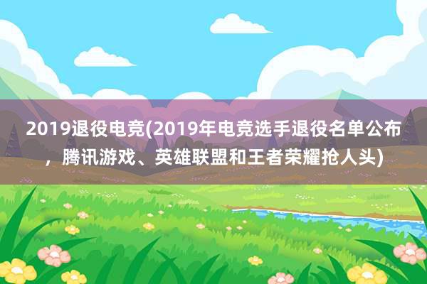 2019退役电竞(2019年电竞选手退役名单公布，腾讯游戏、英雄联盟和王者荣耀抢人头)